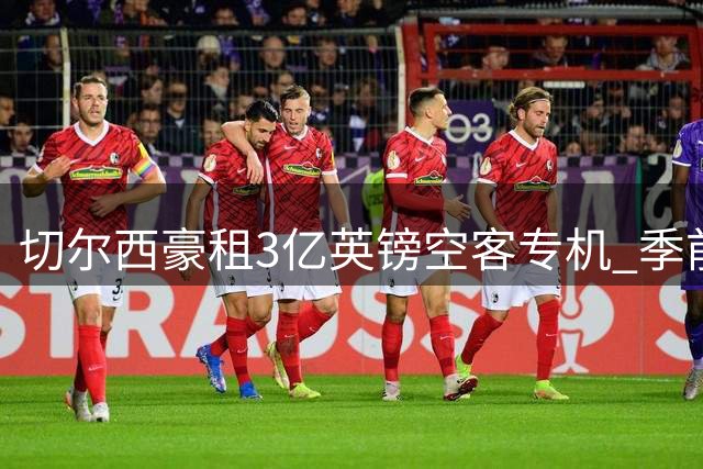 切尔西豪租3亿英镑空客专机 季前赛环球飞行享极致舒适